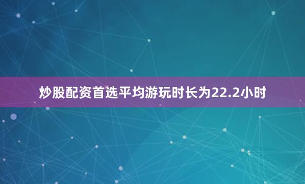 炒股配资首选平均游玩时长为22.2小时